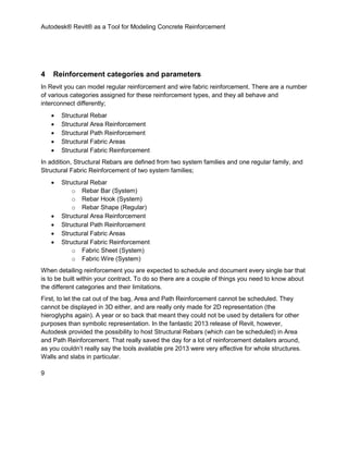 Autodesk® Revit® as a Tool for Modeling Concrete Reinforcement
9
4 Reinforcement categories and parameters
In Revit you can model regular reinforcement and wire fabric reinforcement. There are a number
of various categories assigned for these reinforcement types, and they all behave and
interconnect differently;
 Structural Rebar
 Structural Area Reinforcement
 Structural Path Reinforcement
 Structural Fabric Areas
 Structural Fabric Reinforcement
In addition, Structural Rebars are defined from two system families and one regular family, and
Structural Fabric Reinforcement of two system families;
 Structural Rebar
o Rebar Bar (System)
o Rebar Hook (System)
o Rebar Shape (Regular)
 Structural Area Reinforcement
 Structural Path Reinforcement
 Structural Fabric Areas
 Structural Fabric Reinforcement
o Fabric Sheet (System)
o Fabric Wire (System)
When detailing reinforcement you are expected to schedule and document every single bar that
is to be built within your contract. To do so there are a couple of things you need to know about
the different categories and their limitations.
First, to let the cat out of the bag, Area and Path Reinforcement cannot be scheduled. They
cannot be displayed in 3D either, and are really only made for 2D representation (the
hieroglyphs again). A year or so back that meant they could not be used by detailers for other
purposes than symbolic representation. In the fantastic 2013 release of Revit, however,
Autodesk provided the possibility to host Structural Rebars (which can be scheduled) in Area
and Path Reinforcement. That really saved the day for a lot of reinforcement detailers around,
as you couldn’t really say the tools available pre 2013 were very effective for whole structures.
Walls and slabs in particular.
 