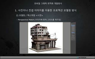 1. 사진이나 컨셉 이미지를 이용한 프로젝션 모델링 방식
2) 모델링 / 텍스쳐링 <시연>
- Perspective Match (이미지에 맞게 그리드를 재구성)
모바일 그래픽 최적화 개발방식
 