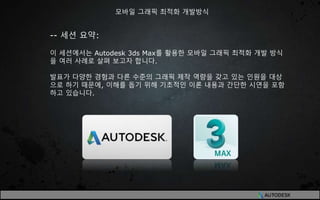 -- 세션 요약:
이 세션에서는 Autodesk 3ds Max를 활용한 모바일 그래픽 최적화 개발 방식
을 여러 사례로 살펴 보고자 합니다.
발표가 다양한 경험과 다른 수준의 그래픽 제작 역량을 갖고 있는 인원을 대상
으로 하기 때문에, 이해를 돕기 위해 기초적인 이론 내용과 간단한 시연을 포함
하고 있습니다.
모바일 그래픽 최적화 개발방식
 
