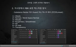 2. 저사양에서 PBR 표현 텍스쳐링 방식
- Substance Painter 에서 Export 하는 텍스쳐 종류 (엔진별 preset)
1> Albedo
2> Normal / World Space Normal
3> Metallic
4> Roughness / Smoothness
5> AO
6> ID map
7> Transparency
모바일 그래픽 최적화 개발방식
 