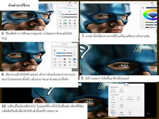 ตัวอย่างการใช้งาน 
6. วิธีลงสีหน้ากากหรือหมวกคลุมหน้า ลงไล่แสงเงาด้วยแอร์บัชหัว 
ใหญ่7. ลายผ้านัน้ก็เลือกจากลายที่มีในเครื่องแต่ต้องมาปรับลายเส้น 
8. เลือกลายแล้วให้เปิดอีกเลเยอร์แล้วลากทับลงไปเลย ลากตามแนว 
หมวกไปเลยจนครบทัง้หน้า แล้วเอายางลบมาลบขอบเอาที่หลัง 9. โลโก้ บนหมวก ก็เปิดขึน้มาอีกหนงึ่เลเยอร์ 
10. เปลี่ยนพืน้หลังเทสีดาลงไป ในเลเยอร์ที่เราตัง้ไว้เป็นพืน้หลัง เลือกสีที่ช่อง 
วงล้อสีเสร็จแล้วเลือกตัวถังสี แล้วจิม้ลงที่วางของภาพ 
10 
 