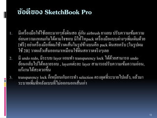 1. มีเครื่องมือให้ใช้เยอะมำกๆทั้งดินสอ ภู่กัน airbrush ยำงลบ ปรับควำมเข้มควำม 
อ่อนควำมแหลมกันได้ตำมใจชอบ มีให้โหpack เครื่องมือเเบบต่ำงๆเพิ่มเติมด้วย 
[ฟรี] อย่ำเครื่องมือที่ผมใช้วำดเส้นในรูปข้ำงบนคือ pack ดินสอครับ [ในรูปผม 
ใช้ 2B] วำดเเล้วเส้นออกมำเหมือนใช้ดินสอวำดจริงๆเลย 
2. มี undo redo, มีระบบ layer เเถมทำ transparency lock ได้ด้วยสำมำรถ undo 
ย้อนกลับไปได้หลำยรอบ , layerเเต่ะละ layer สำมำรถปรับควำมเข้มควำมอ่อน, 
เเก้งำนได้สะดวกขึ้น 
3. transparency lock ก็เหมือนกับกำรทำ selection ตรงจุดที่ระบำยไปเเล้ว, เเล้วมำ 
ระบำยเพิ่มทีหลังเเบบที่ไม่ออกนอกเส้นเก่ำ 
13 
ข้อดีของ SketchBook Pro 
 