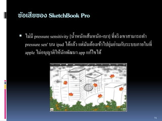 ข้อเสียของ SketchBook Pro 
 ไม่มี pressure sensitivity [น้ำ หนักเส้นหนัก-เบำ] ที่จริงเขำสำมำรถทำ 
pressure sen' บน ipad ได้เเล้ว เเต่มันต้องเข้ำไปยุ่มย่ำมกับระบบภำยในที่ 
apple ไม่อนุญำติให้นักพัฒนำ app แก้ใขได้ 
14 
 