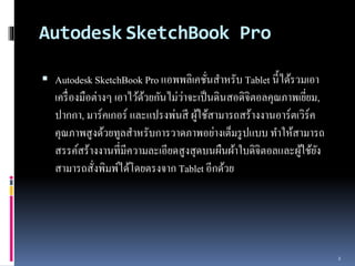 Autodesk SketchBook Pro 
 Autodesk SketchBook Pro แอพพลิเคชั่นสำ หรับ Tablet นี้ได้รวมเอำ 
เครื่องมือต่ำงๆ เอำไว้ด้วยกันไม่ว่ำจะเป็นดินสอดิจิตอลคุณภำพเยยี่ม, 
ปำกกำ, มำร์คเกอร์และแปรงพ่นสี ผู้ใช้สำมำรถสร้ำงงำนอำร์ตเวิร์ค 
คุณภำพสูงด้วยทูลสำ หรับกำรวำดภำพอย่ำงเต็มรูปแบบ ทำ ให้สำมำรถ 
สรรค์สร้ำงงำนที่มีควำมละเอียดสูงสุดบนผืนผ้ำใบดิจิตอลและผู้ใช้ยัง 
สำมำรถสั่งพิมพ์ได้โดยตรงจำก Tablet อีกด้วย 
2 
 
