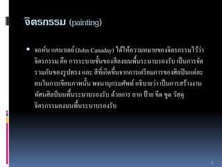จิตรกรรม (painting) 
 จอห์น แคนำเดย์(John Canaday) ได้ให้ควำมหมำยของจิตรกรรมไว้ว่ำ 
จิตรกรรม คือ กำรระบำยชั้นของสีลงบนพื้นระนำบรองรับ เป็นกำรจัด 
รวมกันของรูปทรง และ สีที่เกิดขึ้นจำกกำรเตรียมกำรของศิลปินแต่ละ 
คนในกำรเขียนภำพนั้น พจนำนุกรมศัพท์ อธิบำยว่ำ เป็นกำรสร้ำงงำน 
ทัศนศิลป์บนพื้นระนำบรองรับ ด้วยกำร ลำก ป้ำย ขีด ขูด วัสดุ 
จิตรกรรมลงบนพื้นระนำบรองรับ 
3 
 