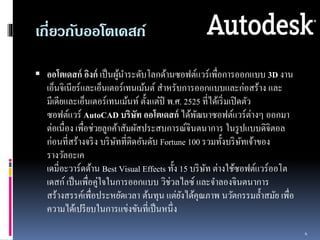 เกี่ยวกับออโตเดสก์ 
 ออโตเดสก์อิงก์เป็นผู้นำ ระดับโลกด้ำนซอฟต์แวร์เพื่อกำรออกแบบ 3D งำน 
เอ็นจิเนียร์และเอ็นเตอร์เทนเม้นต์สำหรับกำรออกแบบและก่อสร้ำง และ 
มีเดียและเอ็นเตอร์เทนเม้นท์ตั้งแต่ปี พ.ศ. 2525 ที่ได้เริ่มเปิดตัว 
ซอฟต์แวร์AutoCAD บริษัท ออโตเดสก์ได้พัฒนำซอฟต์แวร์ต่ำงๆ ออกมำ 
ต่อเนื่อง เพื่อช่วยลูกค้ำสัมผัสประสบกำรณ์จินตนำกำร ในรูปแบบดิจิตอล 
ก่อนที่สร้ำงจริง บริษัทที่ติดอันดับ Fortune 100 รวมทั้งบริษัทเจ้ำของ 
รำงวัลอะเค 
เดมี่อะวำร์ดด้ำน Best Visual Effects ทั้ง 15 บริษัท ต่ำงใช้ซอฟต์แวร์ออโต 
เดสก์ เป็นเพื่อคู่ใจในกำรออกแบบ วิช่วลไลซ์ และจำ ลองจินตนำกำร 
สร้ำงสรรค์เพื่อประหยัดเวลำ ต้นทุน แต่ยังได้คุณภำพ นวัตกรรมล้ำ สมัย เพื่อ 
ควำมได้เปรียบในกำรแข่งขันที่เป็นหนึ่ง 
4 
 