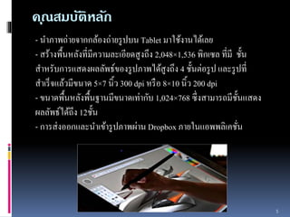 คณุสมบัติหลัก 
- นำภำพถ่ำยจำกกล้องถ่ำยรูปบน Tablet มำใช้งำนได้เลย 
- สร้ำงพื้นหลังที่มีควำมละเอียดสูงถึง 2,048×1,536 พิกเซล ที่มีชั้น 
สำ หรับกำรแสดงผลลัพธ์ของรูปภำพได้สูงถึง 4 ชั้นต่อรูป และรูปที่ 
สำเร็จแล้วมีขนำด 5×7 นิ้ว 300 dpi หรือ 8×10 นิ้ว 200 dpi 
- ขนำดพื้นหลังพื้นฐำนมีขนำดเท่ำกับ 1,024×768 ซึ่งสำมำรถมีชั้นแสดง 
ผลลัพธ์ได้ถึง 12ชั้น 
- กำรส่งออกและนำเข้ำรูปภำพผ่ำน Dropbox ภำยในแอพพลิเคชั่น 
5 
 