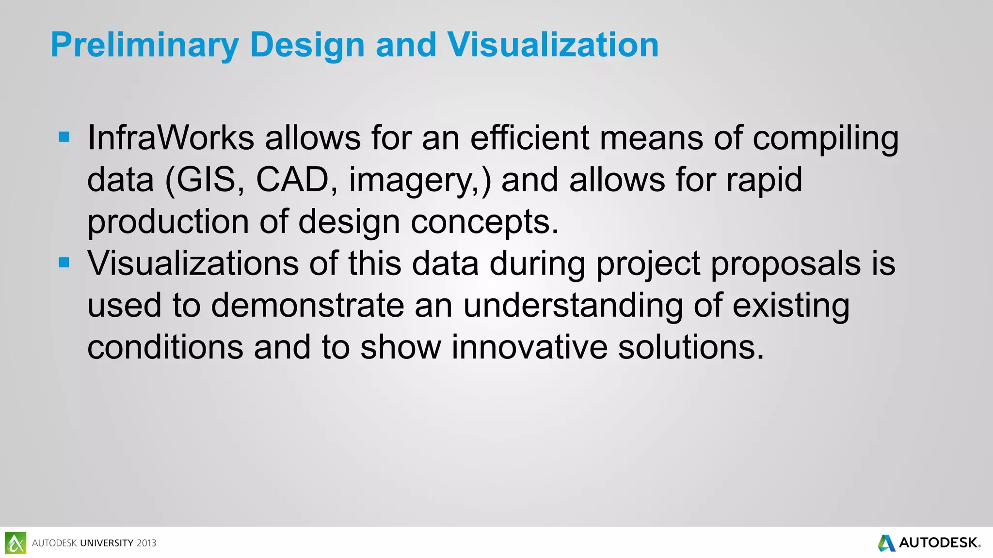 Preliminary Design and Visualization
 InfraWorks allows for an efficient means of compiling
data (GIS, CAD, imagery,) and allows for rapid
production of design concepts.
 Visualizations of this data during project proposals is
used to demonstrate an understanding of existing
conditions and to show innovative solutions.

 