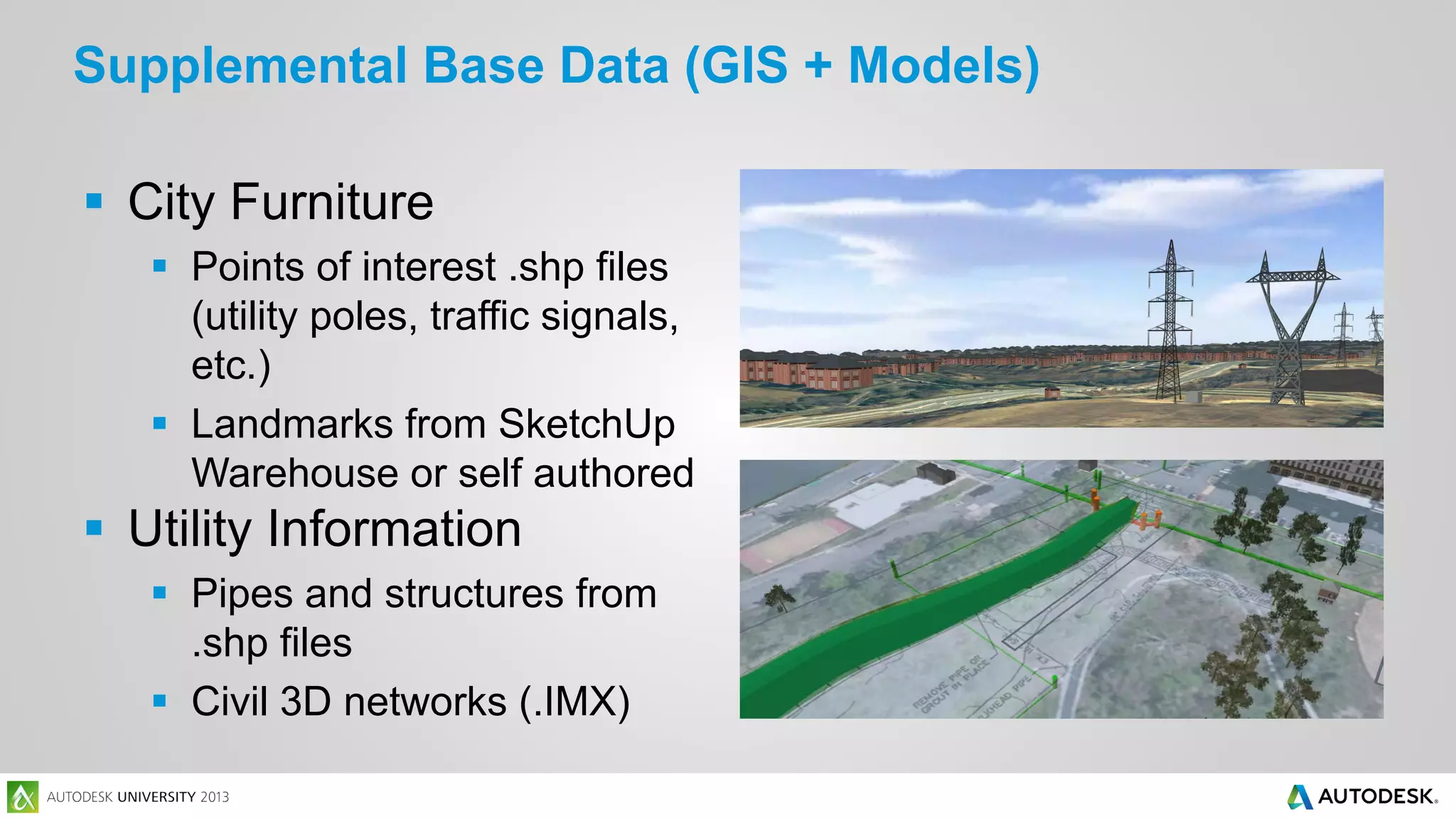Supplemental Base Data (GIS + Models)
 City Furniture
 Points of interest .shp files
(utility poles, traffic signals,
etc.)
 Landmarks from SketchUp
Warehouse or self authored

 Utility Information
 Pipes and structures from
.shp files
 Civil 3D networks (.IMX)

 