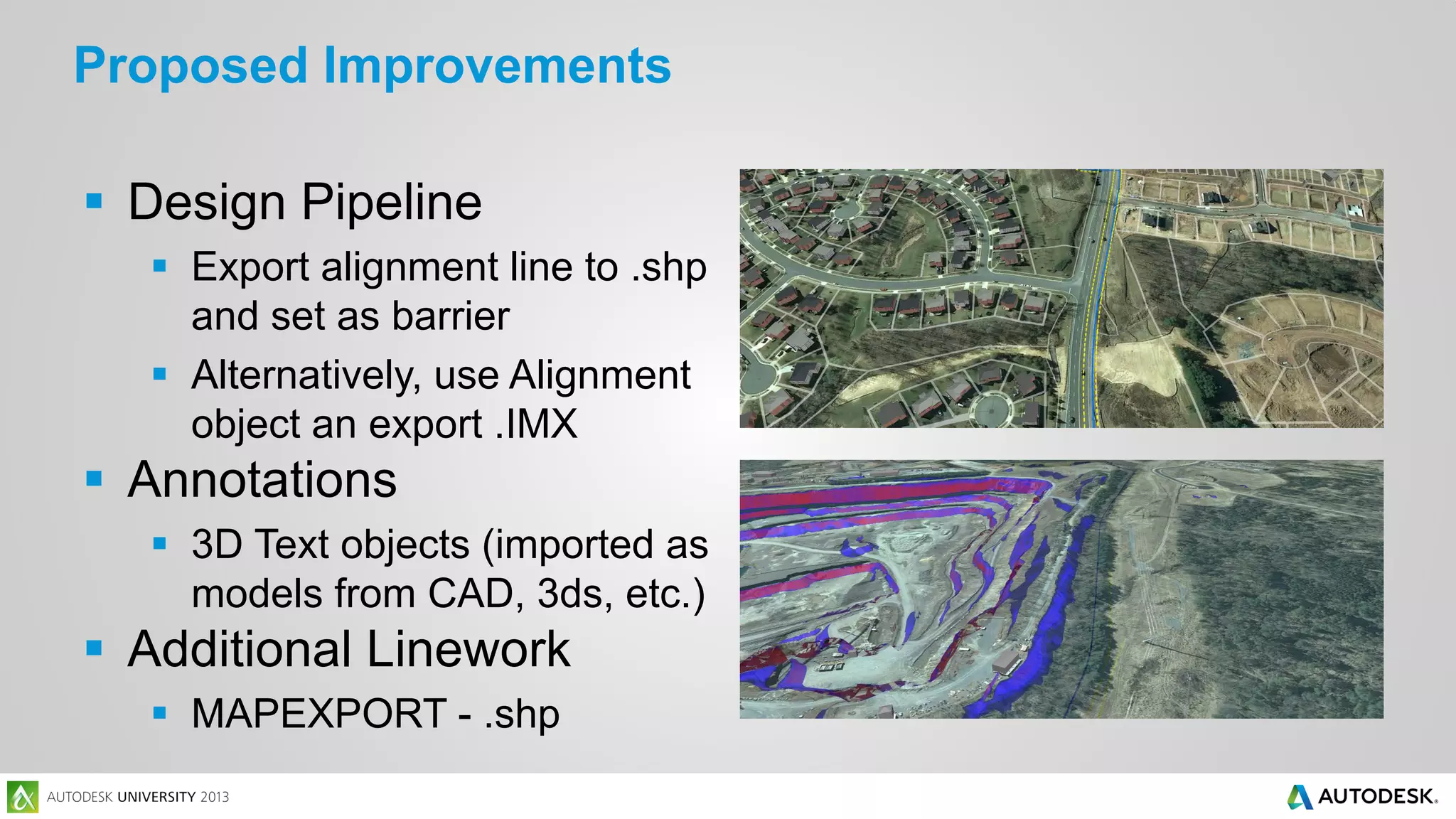 Proposed Improvements
 Design Pipeline
 Export alignment line to .shp
and set as barrier
 Alternatively, use Alignment
object an export .IMX

 Annotations
 3D Text objects (imported as
models from CAD, 3ds, etc.)

 Additional Linework
 MAPEXPORT - .shp

 