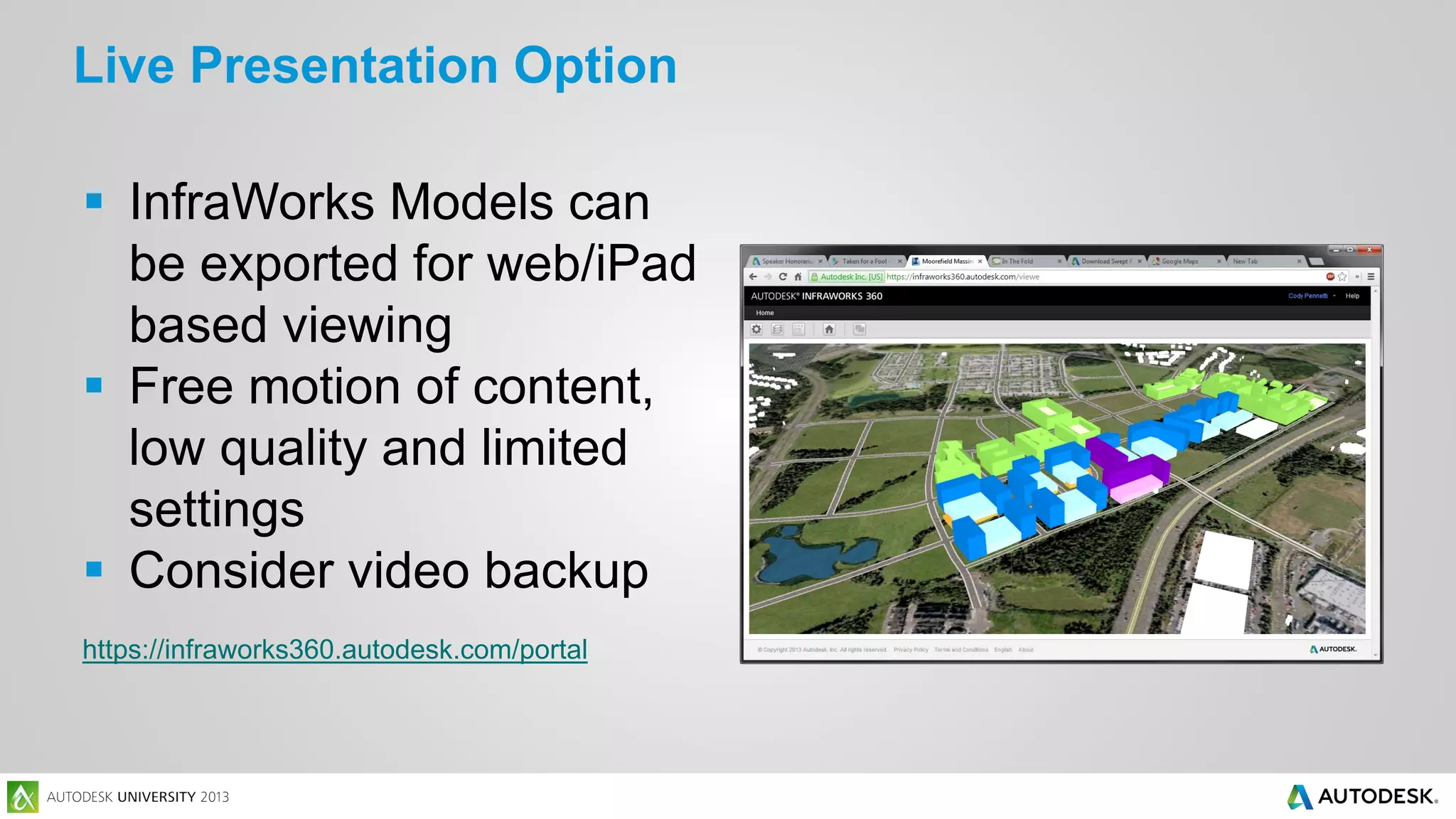 Live Presentation Option
 InfraWorks Models can
be exported for web/iPad
based viewing
 Free motion of content,
low quality and limited
settings
 Consider video backup
https://infraworks360.autodesk.com/portal

 