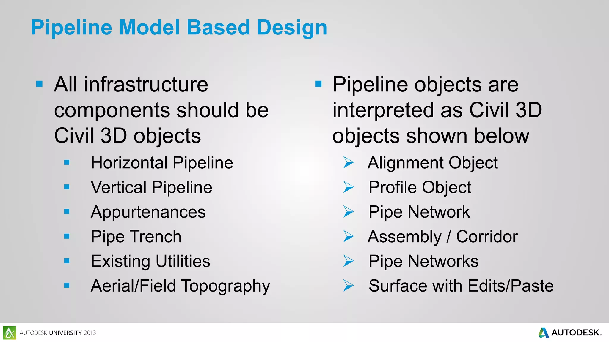 Pipeline Model Based Design
 All infrastructure
components should be
Civil 3D objects







Horizontal Pipeline
Vertical Pipeline
Appurtenances
Pipe Trench
Existing Utilities
Aerial/Field Topography

 Pipeline objects are
interpreted as Civil 3D
objects shown below







Alignment Object
Profile Object
Pipe Network
Assembly / Corridor
Pipe Networks
Surface with Edits/Paste

 