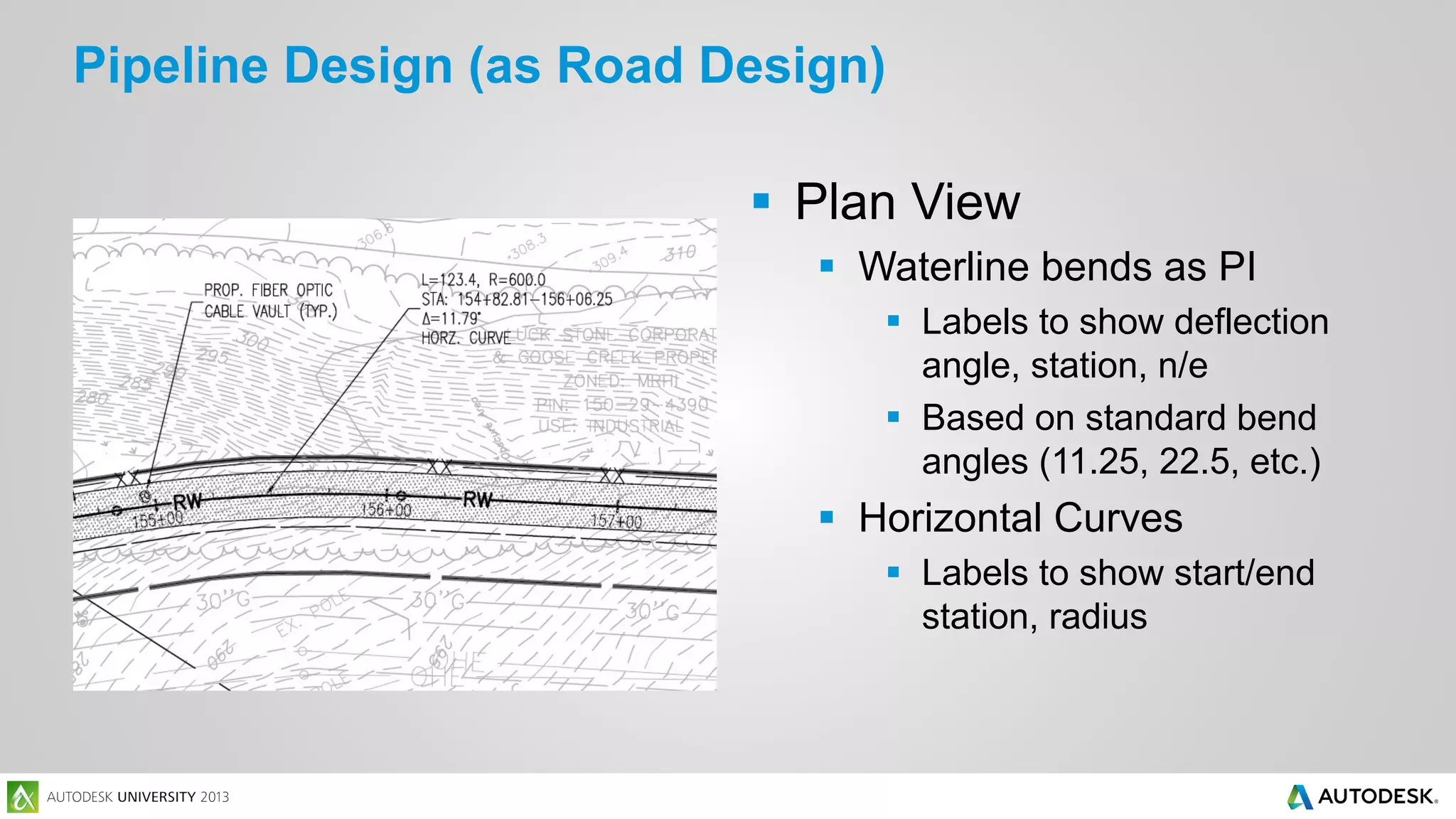 Pipeline Design (as Road Design)
 Plan View
 Waterline bends as PI
 Labels to show deflection
angle, station, n/e
 Based on standard bend
angles (11.25, 22.5, etc.)

 Horizontal Curves
 Labels to show start/end
station, radius

 