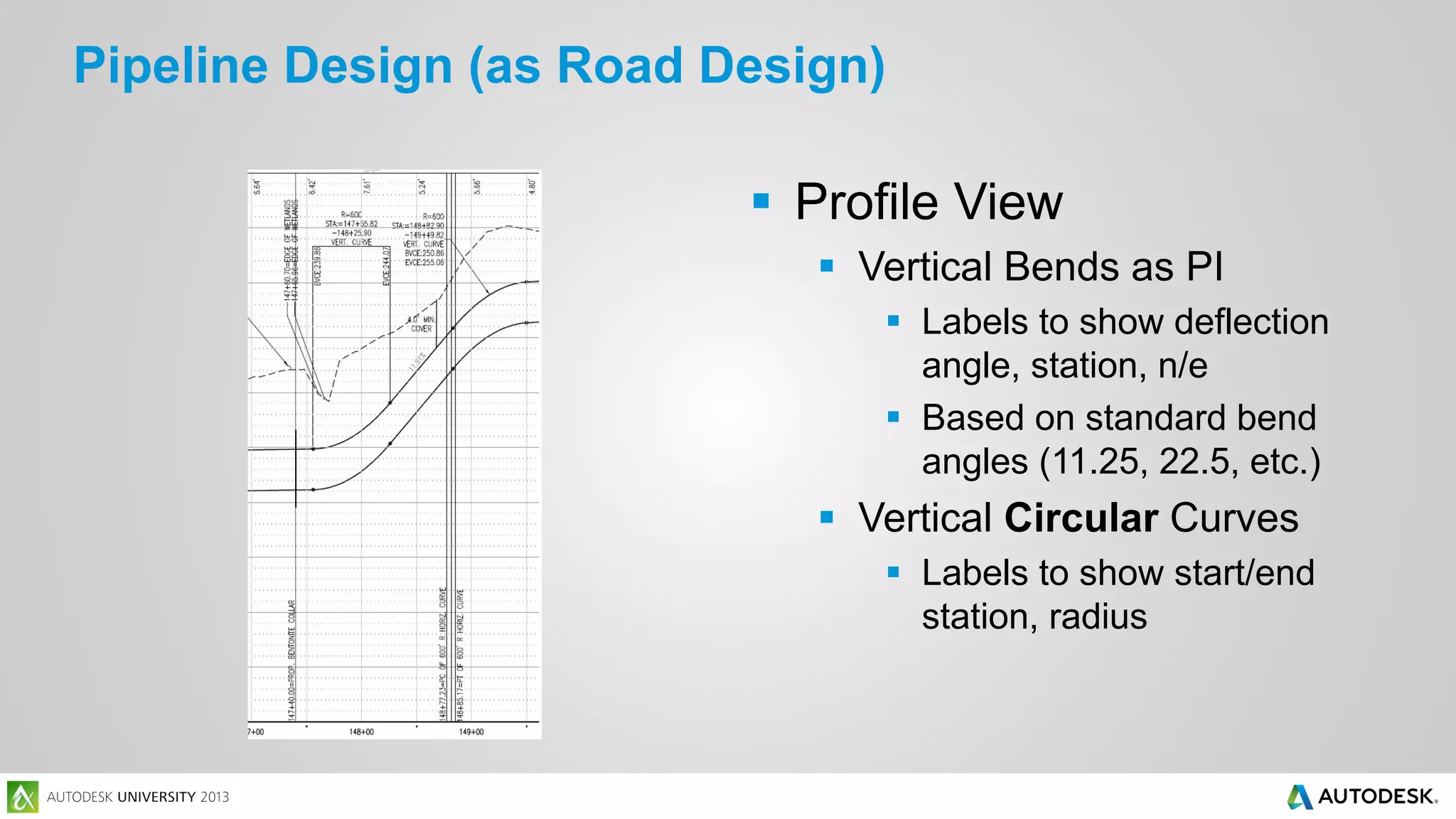 Pipeline Design (as Road Design)
 Profile View
 Vertical Bends as PI
 Labels to show deflection
angle, station, n/e
 Based on standard bend
angles (11.25, 22.5, etc.)

 Vertical Circular Curves
 Labels to show start/end
station, radius

 