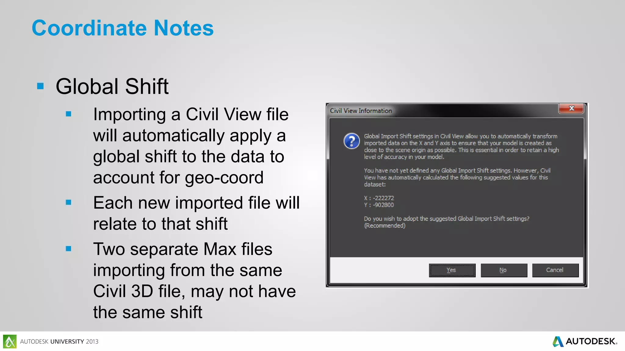 Coordinate Notes
 Global Shift





Importing a Civil View file
will automatically apply a
global shift to the data to
account for geo-coord
Each new imported file will
relate to that shift
Two separate Max files
importing from the same
Civil 3D file, may not have
the same shift

 