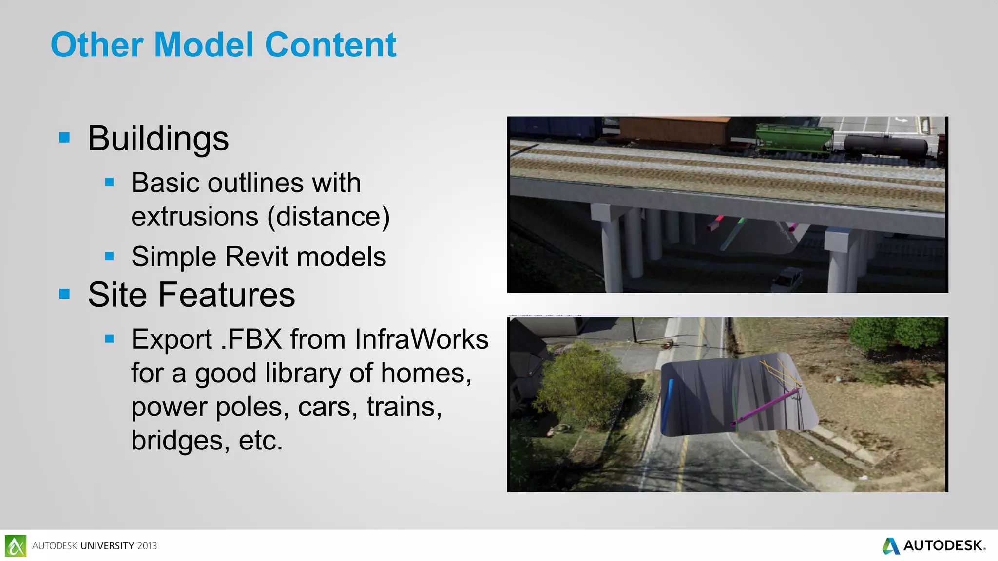Other Model Content
 Buildings
 Basic outlines with
extrusions (distance)
 Simple Revit models

 Site Features
 Export .FBX from InfraWorks
for a good library of homes,
power poles, cars, trains,
bridges, etc.

 
