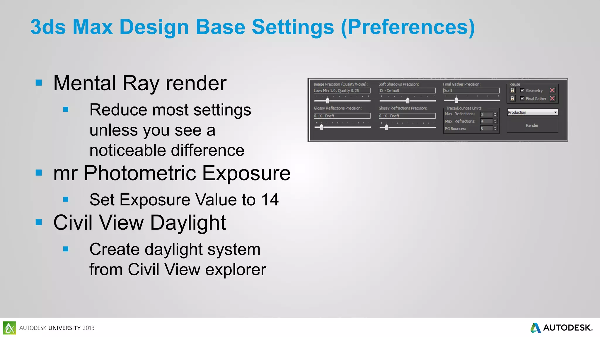 3ds Max Design Base Settings (Preferences)
 Mental Ray render


Reduce most settings
unless you see a
noticeable difference

 mr Photometric Exposure


Set Exposure Value to 14

 Civil View Daylight


Create daylight system
from Civil View explorer

 