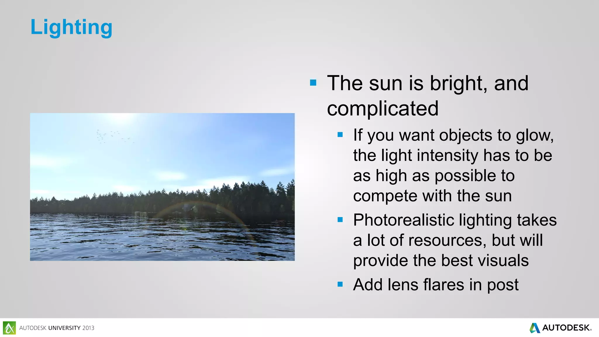 Lighting
 The sun is bright, and
complicated
 If you want objects to glow,
the light intensity has to be
as high as possible to
compete with the sun
 Photorealistic lighting takes
a lot of resources, but will
provide the best visuals
 Add lens flares in post

 