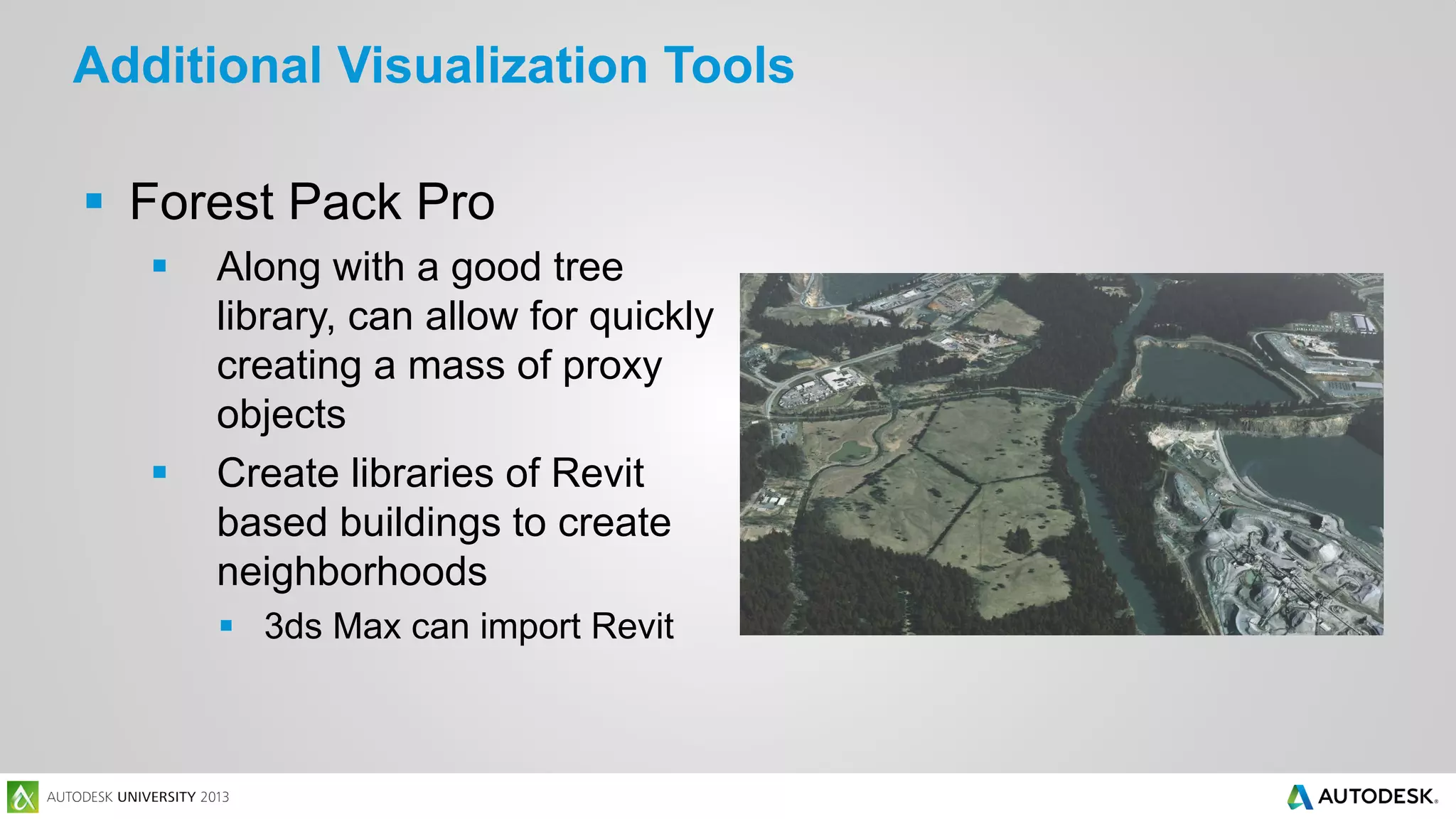 Additional Visualization Tools
 Forest Pack Pro




Along with a good tree
library, can allow for quickly
creating a mass of proxy
objects
Create libraries of Revit
based buildings to create
neighborhoods
 3ds Max can import Revit

 