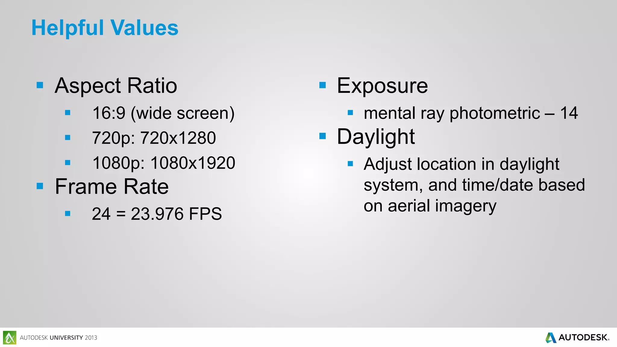 Helpful Values
 Aspect Ratio




16:9 (wide screen)
720p: 720x1280
1080p: 1080x1920

 Frame Rate


24 = 23.976 FPS

 Exposure
 mental ray photometric – 14

 Daylight
 Adjust location in daylight
system, and time/date based
on aerial imagery

 