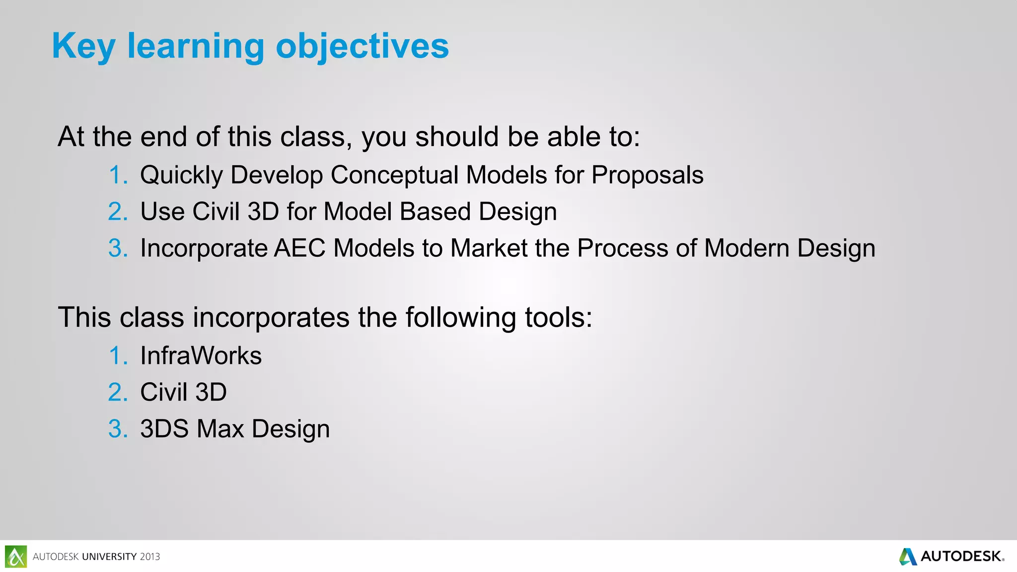 Key learning objectives
At the end of this class, you should be able to:
1. Quickly Develop Conceptual Models for Proposals
2. Use Civil 3D for Model Based Design
3. Incorporate AEC Models to Market the Process of Modern Design

This class incorporates the following tools:
1. InfraWorks
2. Civil 3D
3. 3DS Max Design

 