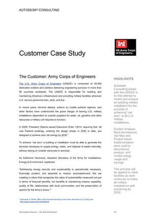 AUTODESK® CONSULTING




Customer Case Study


The Customer: Army Corps of Engineers                                                              HIGHLIGHTS
The U.S. Army Corps of Engineers (USACE) is composed of 39,000
                                                                                                   Autodesk
dedicated civilians and soldiers delivering engineering services in more than
                                                                                                   Consulting joined
90 countries worldwide. The USACE is responsible for building and                                  with the USACE in
maintaining America’s infrastructure and providing military facilities wherever                    its first attempt to
U.S. service personnel train, work, and live.                                                      model and analyze
                                                                                                   an existing military
In recent years, terrorist attacks, actions by hostile political regimes, and
                                                                                                   installation for the
                                                                                                   purpose of
other factors have underscored the grave danger of leaving U.S. military
                                                                                                   achieving “net
installations dependent on outside suppliers for water, oil, gasoline and other                    zero” at all U.S.
resources a military unit requires to function.                                                    military
                                                                                                   installations..
In 2009, President Obama issued Executive Order 13514, requiring that “all
                                                                                                   Ecotect Analysis,
new Federal buildings, entering the design phase in 2020 or later, are
                                                                                                   Revit Architecture,
designed to achieve zero net energy by 2030.”                                                      3ds Max and
                                                                                                   Project Vasari
To achieve “net zero” a building or installation must be able to generate the                      Implementation
services necessary to supply energy, water, and dispose of waste internally,                       were used to
without relying on outside resources or services.
                                                                                                   deconstruct,
                                                                                                   analyze, and
                                                                                                   model energy
As Katherine Hammack, Assistant Secretary of the Army for Installations,
                                                                                                   usage and
Energy & Environment, explained:                                                                   savings.

“Addressing energy security and sustainability is operationally necessary,                         This process will
financially prudent, and essential to mission accomplishment…We are                                be applied to other
                                                                                                   facilities as work
creating a culture that recognizes the value of sustainability measured not just
                                                                                                   continues to make
in terms of financial benefits, but benefits to maintaining mission capability,                    all military
quality of life, relationships with local communities, and the preservation of                     installations self-
options for the Army's future.”*                                                                   sustaining by
                                                                                                   2030. .

* Hammack, K. (2010). Office of the Assistant Secretary of the Army. Retrieved 12 15, 2010, from
 http://www.asaie.army.mil/public/IE




Autodesk Internal – Do Not Distribute                                                              1/4
 