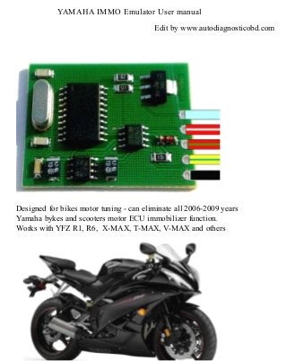 YAMAHA IMMO Emulator User manual
Edit by www.autodiagnosticobd.com

Designed for bikes motor tuning - can eliminate all 2006-2009 years
Yamaha bykes and scooters motor ECU immobilizer function.
Works with YFZ R1, R6, X-MAX, T-MAX, V-MAX and others

 