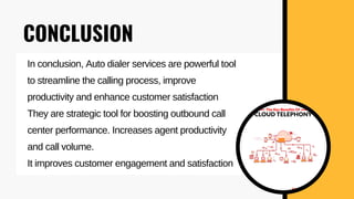 CONCLUSION
In conclusion, Auto dialer services are powerful tool
to streamline the calling process, improve
productivity and enhance customer satisfaction
They are strategic tool for boosting outbound call
center performance. Increases agent productivity
and call volume.
It improves customer engagement and satisfaction
 