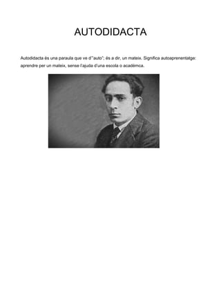 AUTODIDACTA
Autodidacta és una paraula que ve d’”auto”; és a dir, un mateix. Significa autoaprenentatge:
aprendre per un mateix, sense l’ajuda d’una escola o acadèmca.
 