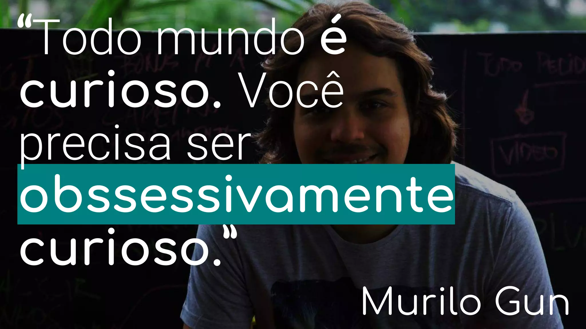 “Todo mundo é
curioso. Você
precisa ser
obssessivamente
curioso.”
Murilo Gun
 