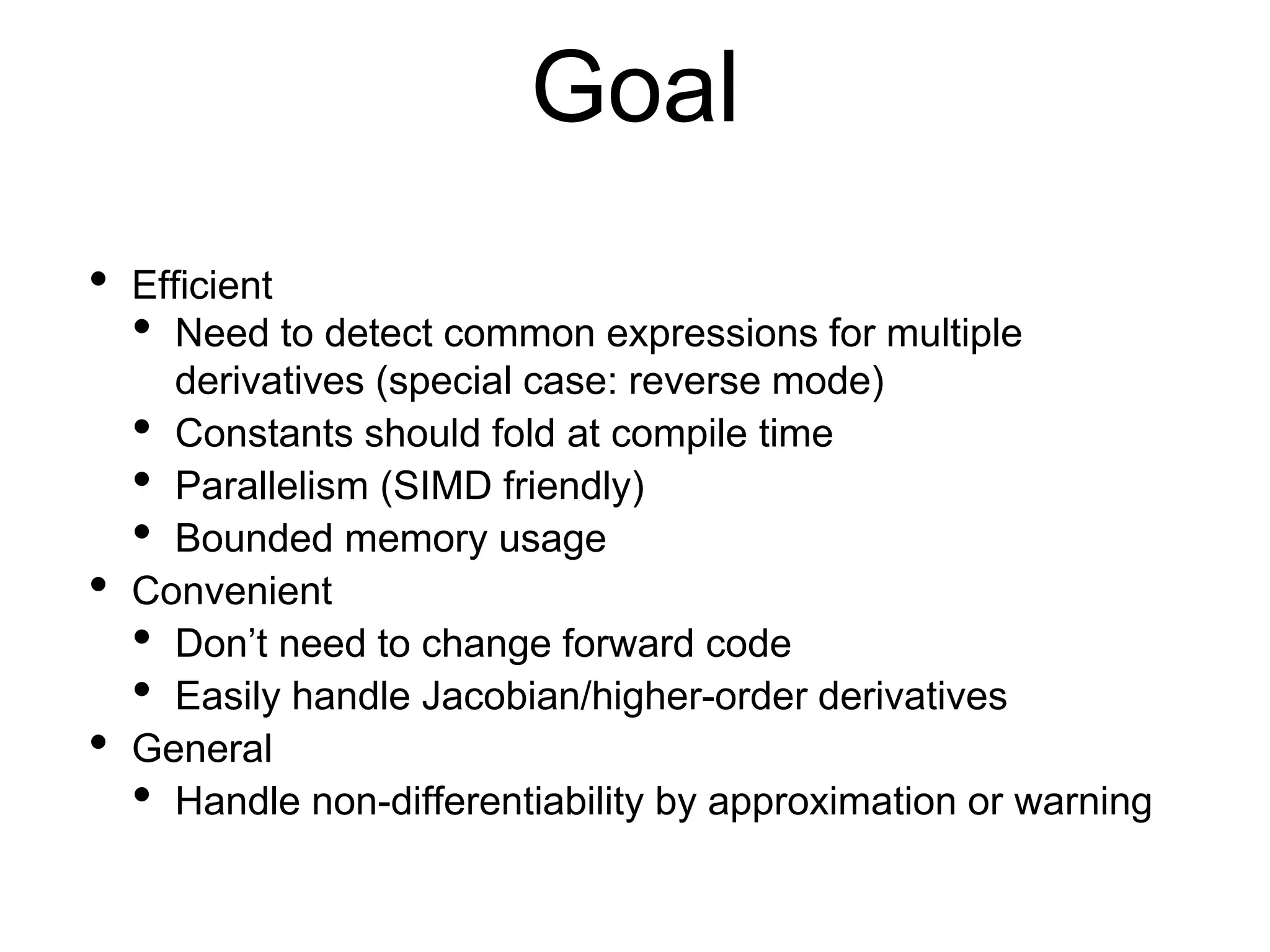 Goal
• Efficient
• Need to detect common expressions for multiple
derivatives (special case: reverse mode)
• Constants should fold at compile time
• Parallelism (SIMD friendly)
• Bounded memory usage
• Convenient
• Don’t need to change forward code
• Easily handle Jacobian/higher-order derivatives
• General
• Handle non-differentiability by approximation or warning
 