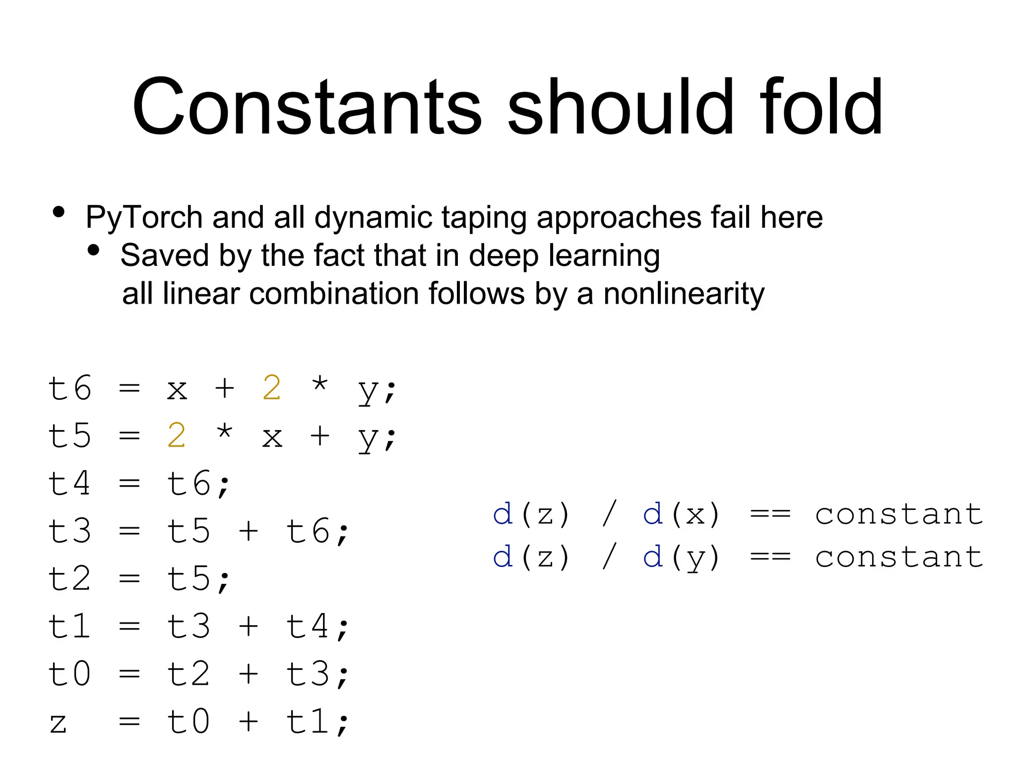 Constants should fold
t6 = x + 2 * y;
t5 = 2 * x + y;
t4 = t6;
t3 = t5 + t6;
t2 = t5;
t1 = t3 + t4;
t0 = t2 + t3;
z = t0 + t1;
• PyTorch and all dynamic taping approaches fail here
• Saved by the fact that in deep learning
all linear combination follows by a nonlinearity
d(z) / d(x) == constant
d(z) / d(y) == constant
 
