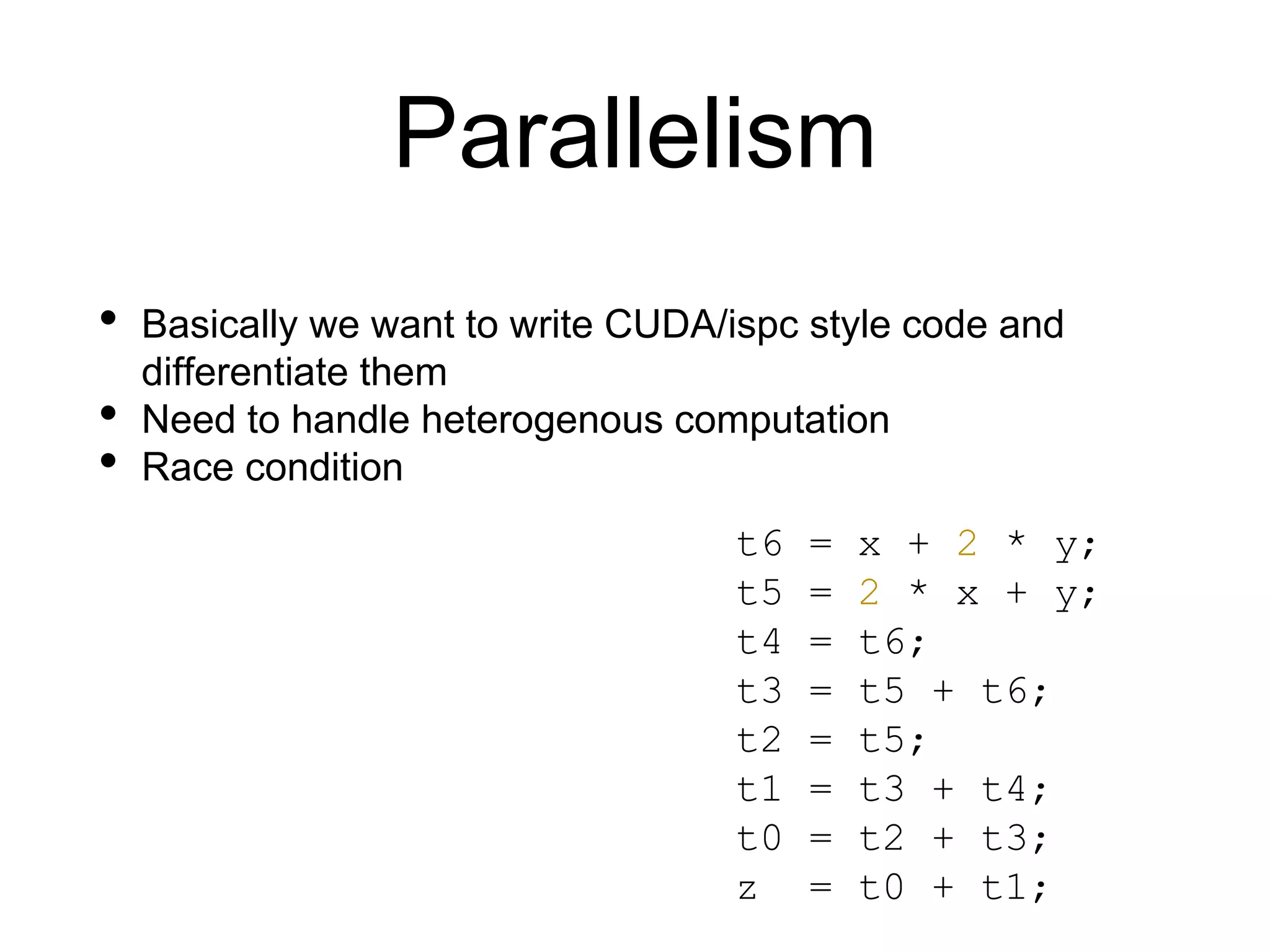 Parallelism
• Basically we want to write CUDA/ispc style code and
differentiate them
• Need to handle heterogenous computation
• Race condition
t6 = x + 2 * y;
t5 = 2 * x + y;
t4 = t6;
t3 = t5 + t6;
t2 = t5;
t1 = t3 + t4;
t0 = t2 + t3;
z = t0 + t1;
 