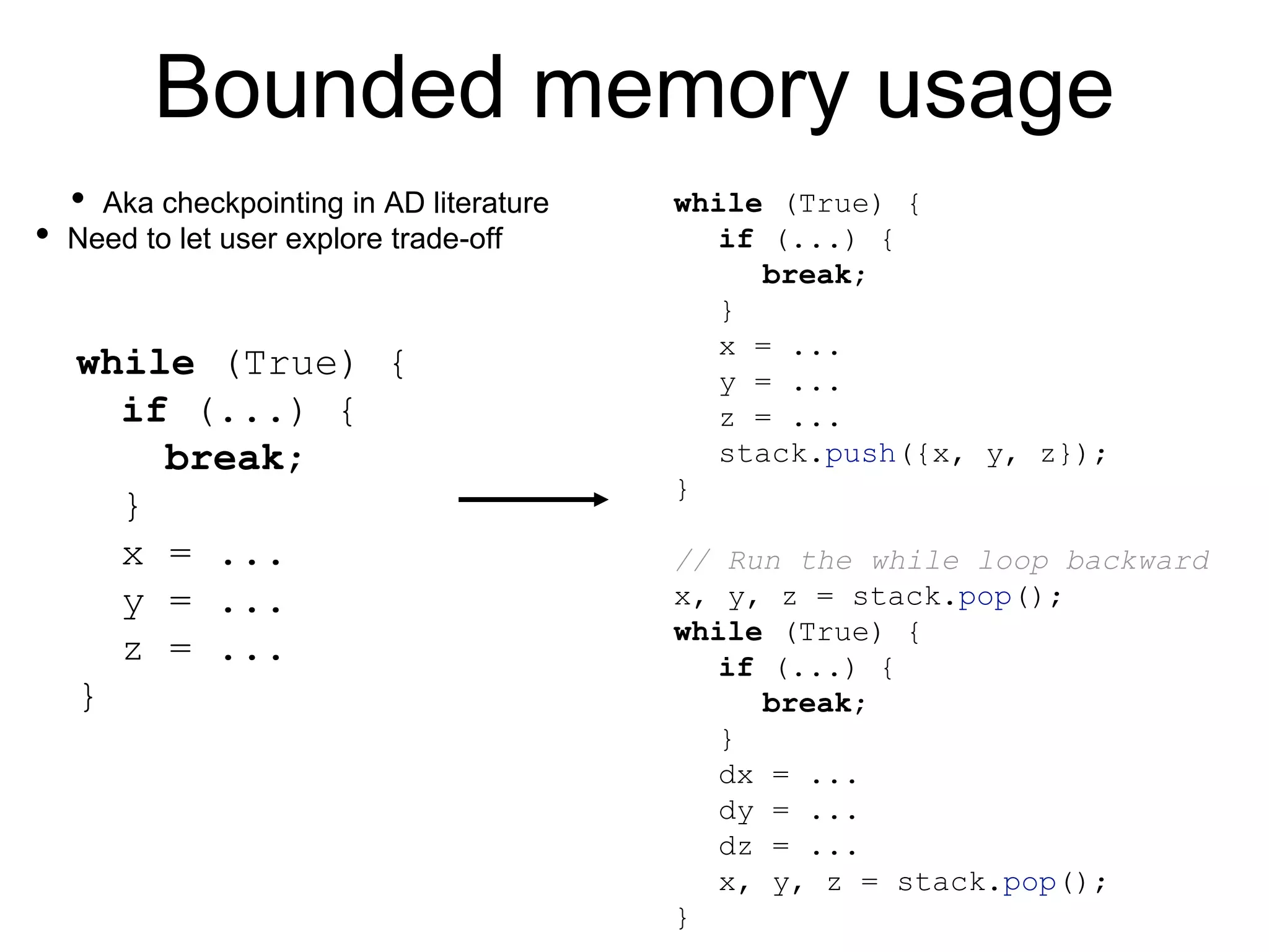 Bounded memory usage
while (True) {
if (...) {
break;
}
x = ...
y = ...
z = ...
}
while (True) {
if (...) {
break;
}
x = ...
y = ...
z = ...
stack.push({x, y, z});
}
// Run the while loop backward
x, y, z = stack.pop();
while (True) {
if (...) {
break;
}
dx = ...
dy = ...
dz = ...
x, y, z = stack.pop();
}
• Aka checkpointing in AD literature
• Need to let user explore trade-off
 