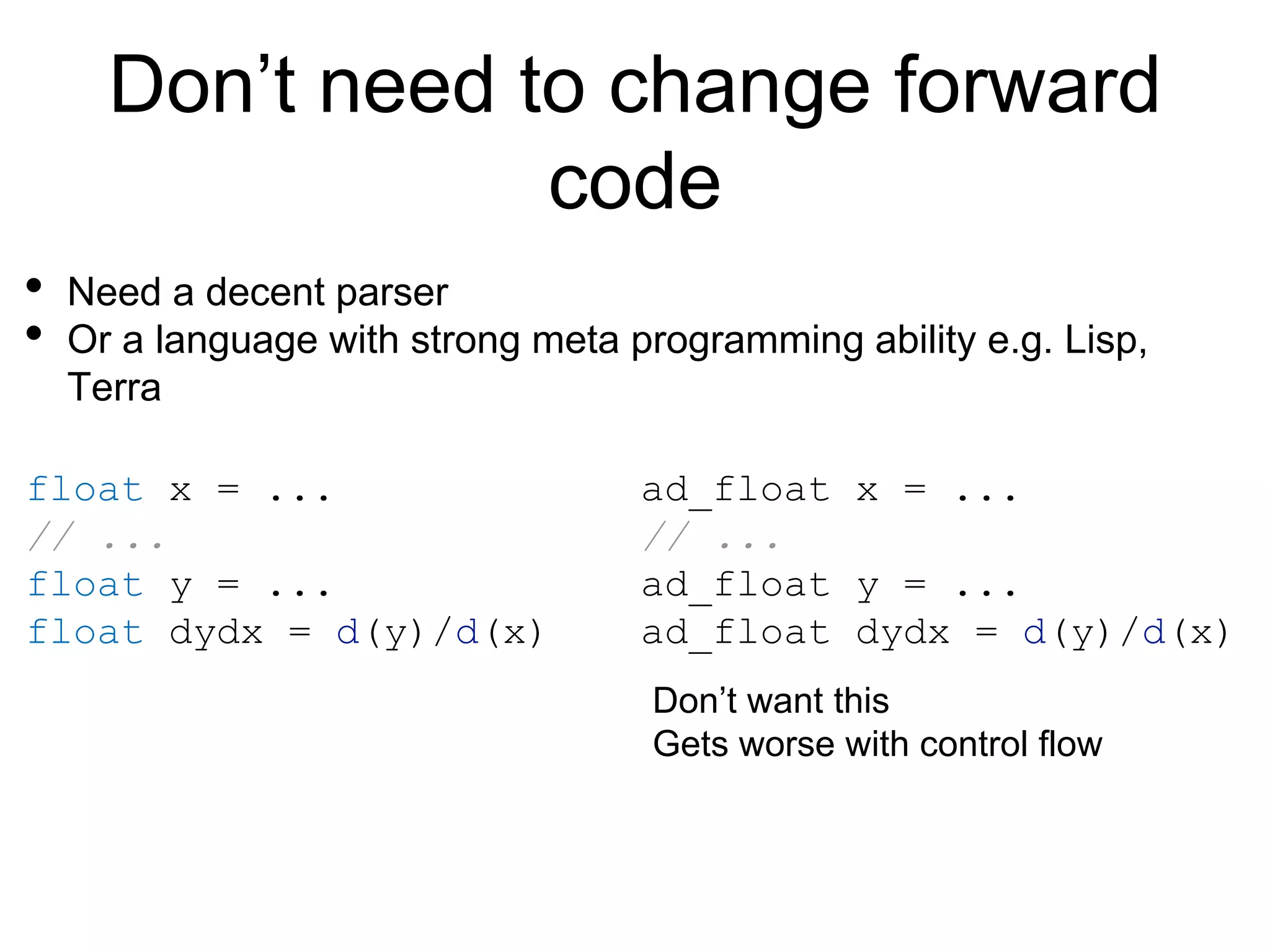 Don’t need to change forward
code
• Need a decent parser
• Or a language with strong meta programming ability e.g. Lisp,
Terra
float x = ...
// ...
float y = ...
float dydx = d(y)/d(x)
ad_float x = ...
// ...
ad_float y = ...
ad_float dydx = d(y)/d(x)
Don’t want this
Gets worse with control flow
 