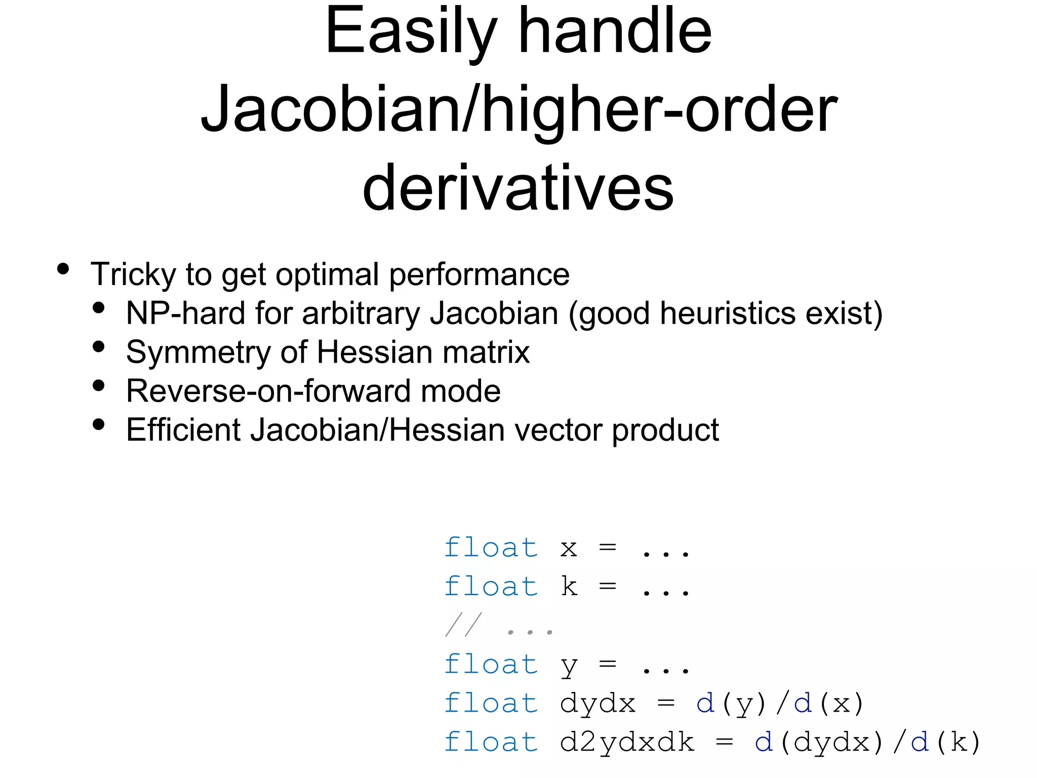 Easily handle
Jacobian/higher-order
derivatives
float x = ...
float k = ...
// ...
float y = ...
float dydx = d(y)/d(x)
float d2ydxdk = d(dydx)/d(k)
• Tricky to get optimal performance
• NP-hard for arbitrary Jacobian (good heuristics exist)
• Symmetry of Hessian matrix
• Reverse-on-forward mode
• Efficient Jacobian/Hessian vector product
 