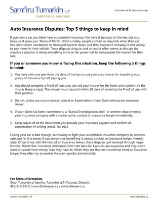 Commercial & Insurance Law
Auto Insurance Disputes: Top 5 things to keep in mind
Samfiru Tumarkin LLP www.stlawyers.ca
If you own a car, you likely have automobile insurance. You have it because it’s the law, but also
because it gives you “Peace of Mind”. Unfortunately, people contact us regularly when their car
has been stolen, vandalized, or damaged beyond repair, and their insurance company is not willing
to pay them for their vehicle. These disputes drag on and on and it often seems as though the
insurance adjuster is doing everything in his or her power not to compensate the insured for their
loss.
1.	 You have only one year from the date of the loss to sue your auto insurer for breaching your
policy of insurance by not paying you.
2.	 You should complete a Proof of Loss (you can ask your insurer for the form) and submit it to the
insurer (keep a copy). The insurer must respond within 60 days of receiving the Proof of Loss with
their position.
3.	 Do not, under any circumstances, attend an Examination Under Oath without an insurance
lawyer.
4.	 If your claim has been transferred to a “Special Investigations Unit” or another department at
your insurance company with a similar name, contact an insurance lawyer immediately.
5.	 Keep copies of all the documents you provide your insurance adjuster and confirm all
conversations in writing (email, fax, etc.).
If you or someone you know is facing this situation, keep the following 5 things
in mind:
Losing your car is bad enough, but having to fight your automobile insurance company to compen-
sate you for it is worse. If you sense that something is wrong, contact an insurance lawyer immedi-
ately. Often times, with the help of an insurance lawyer, these disputes get resolved through nego-
tiations. Remember, insurance companies don’t like lawsuits. Lawsuits are expensive and they don’t
want to spend more money than they have to. When they see that an insured has hired an insurance
lawyer, they often try to resolve the claim quickly and amicably.
For More Information,
Sivan Tumarkin of Samfiru Tumarkin LLP (Toronto, Ontario)
416-216-5910 / sivan@stlawyers.ca / www.stlawyers.ca
 