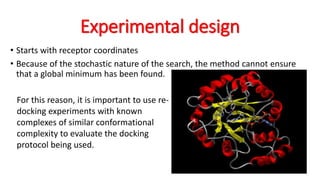 Experimental design
• Starts with receptor coordinates
• Because of the stochastic nature of the search, the method cannot ensure
that a global minimum has been found.
For this reason, it is important to use re-
docking experiments with known
complexes of similar conformational
complexity to evaluate the docking
protocol being used.
 