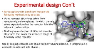 Experimental design Con’t
• For receptors with significant motion the
following methods may be used:
• Using receptor structures taken from
receptor–ligand complexes, in which there is
some expectation that the receptor is in the
relevant conformation.
• Docking to a collection of different receptor
structures that cover the expected range of
flexibility in the receptor
Use of explicit receptor side-chain flexibility during docking, if information is
available on relevant side chains.
 