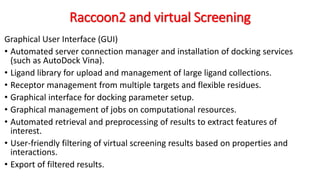 Raccoon2 and virtual Screening
Graphical User Interface (GUI)
• Automated server connection manager and installation of docking services
(such as AutoDock Vina).
• Ligand library for upload and management of large ligand collections.
• Receptor management from multiple targets and flexible residues.
• Graphical interface for docking parameter setup.
• Graphical management of jobs on computational resources.
• Automated retrieval and preprocessing of results to extract features of
interest.
• User-friendly filtering of virtual screening results based on properties and
interactions.
• Export of filtered results.
 