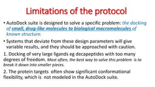 Limitations of the protocol
• AutoDock suite is designed to solve a specific problem: the docking
of small, drug-like molecules to biological macromolecules of
known structure.
• Systems that deviate from these design parameters will give
variable results, and they should be approached with caution.
1. Docking of very large ligands eg decapeptides with too many
degrees of freedom. Most often, the best way to solve this problem is to
break it down into smaller pieces.
2. The protein targets often show significant conformational
flexibility, which is not modeled in the AutoDock suite.
 
