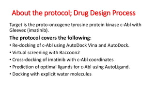 About the protocol; Drug Design Process
Target is the proto-oncogene tyrosine protein kinase c-Abl with
Gleevec (imatinib).
The protocol covers the following:
• Re-docking of c-Abl using AutoDock Vina and AutoDock.
• Virtual screening with Raccoon2
• Cross-docking of imatinib with c-Abl coordinates
• Prediction of optimal ligands for c-Abl using AutoLigand.
• Docking with explicit water molecules
 