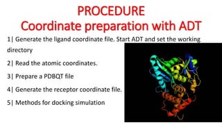 PROCEDURE
Coordinate preparation with ADT
1| Generate the ligand coordinate file. Start ADT and set the working
directory
2| Read the atomic coordinates.
3| Prepare a PDBQT file
4| Generate the receptor coordinate file.
5| Methods for docking simulation
 