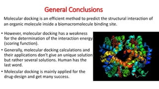 General Conclusions
• However, molecular docking has a weakness
for the determination of the interaction energy
(scoring function).
• Generally, molecular docking calculations and
their applications don't give an unique solution
but rather several solutions. Human has the
last word.
• Molecular docking is mainly applied for the
drug-design and get many success.
Molecular docking is an efficient method to predict the structural interaction of
an organic molecule inside a biomacromolecule binding site.
 