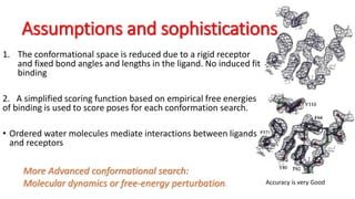 Assumptions and sophistications
1. The conformational space is reduced due to a rigid receptor
and fixed bond angles and lengths in the ligand. No induced fit
binding
2. A simplified scoring function based on empirical free energies
of binding is used to score poses for each conformation search.
• Ordered water molecules mediate interactions between ligands
and receptors
More Advanced conformational search:
Molecular dynamics or free-energy perturbation. Accuracy is very Good
 