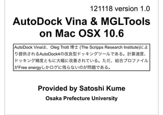 121118 version 1.0
AutoDock Vina & MGLTools
    on Mac OSX 10.6
AutoDock Vinaは、Oleg Trott 博士 (The Scripps Research Institute)によ
り提供されるAutoDock4の改良型ドッキングツールである。計算速度、
ドッキング精度ともに大幅に改善されている。ただ、結合プロファイル
がFree energyしかログに残らないのが問題である。




           Provided by Satoshi Kume
              Osaka Prefecture University
 