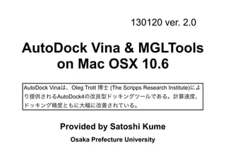 130120 ver. 2.0

AutoDock Vina & MGLTools
    on Mac OSX 10.6
AutoDock Vinaは、Oleg Trott 博士 (The Scripps Research Institute)によ
り提供されるAutoDock4の改良型ドッキングツールである。計算速度、
ドッキング精度ともに大幅に改善されている。


            Provided by Satoshi Kume
                Osaka Prefecture University
 