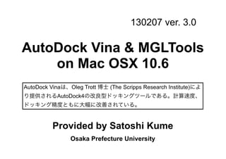 130207 ver. 3.0

AutoDock Vina & MGLTools
    on Mac OSX 10.6
AutoDock Vinaは、Oleg Trott 博士 (The Scripps Research Institute)によ
り提供されるAutoDock4の改良型ドッキングツールである。計算速度、
ドッキング精度ともに大幅に改善されている。


          Provided by Satoshi Kume
                Osaka Prefecture University
 