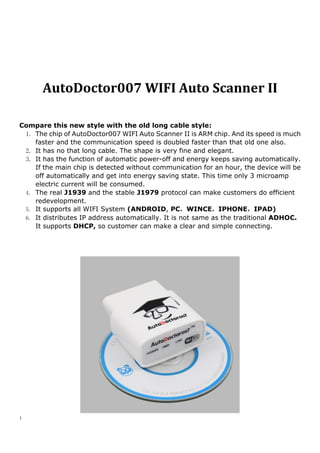 1
AutoDoctor007 WIFI Auto Scanner II
Compare this new style with the old long cable style:
1. The chip of AutoDoctor007 WIFI Auto Scanner II is ARM chip. And its speed is much
faster and the communication speed is doubled faster than that old one also.
2. It has no that long cable. The shape is very fine and elegant.
3. It has the function of automatic power-off and energy keeps saving automatically.
If the main chip is detected without communication for an hour, the device will be
off automatically and get into energy saving state. This time only 3 microamp
electric current will be consumed.
4. The real J1939 and the stable J1979 protocol can make customers do efficient
redevelopment.
5. It supports all WIFI System (ANDROID, PC，WINCE，IPHONE，IPAD)
6. It distributes IP address automatically. It is not same as the traditional ADHOC.
It supports DHCP, so customer can make a clear and simple connecting.
 