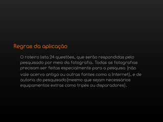 Regras da aplicação
  O roteiro lista 24 questões, que serão respondidas pelo
  pesquisado por meio da fotografia. Todas as fotografias
  precisam ser feitas especialmente para a pesquisa (não
  vale acervo antigo ou outras fontes como a Internet), e de
  autoria do pesquisado(mesmo que sejam necessários
  equipamentos extras como tripés ou disparadores).
 